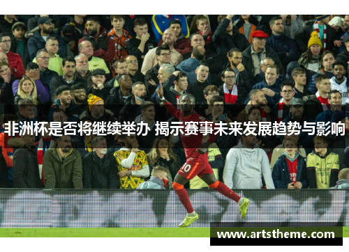 非洲杯是否将继续举办 揭示赛事未来发展趋势与影响