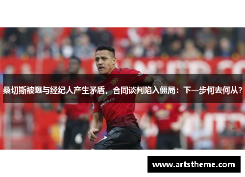 桑切斯被曝与经纪人产生矛盾，合同谈判陷入僵局：下一步何去何从？