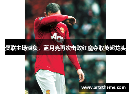 曼联主场憾负，蓝月亮再次击败红魔夺取英超龙头