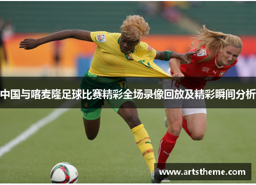 中国与喀麦隆足球比赛精彩全场录像回放及精彩瞬间分析