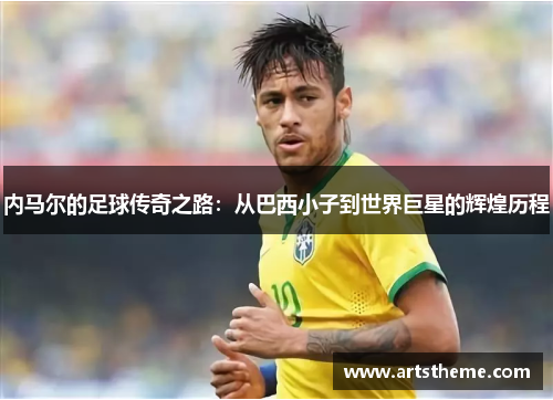 内马尔的足球传奇之路：从巴西小子到世界巨星的辉煌历程